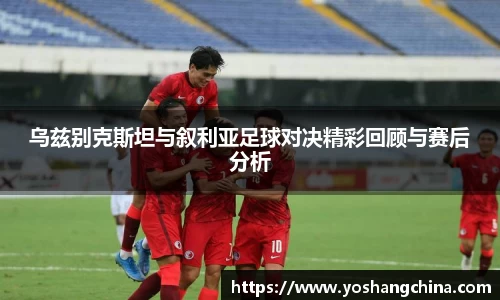 乌兹别克斯坦与叙利亚足球对决精彩回顾与赛后分析