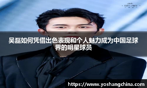吴磊如何凭借出色表现和个人魅力成为中国足球界的明星球员